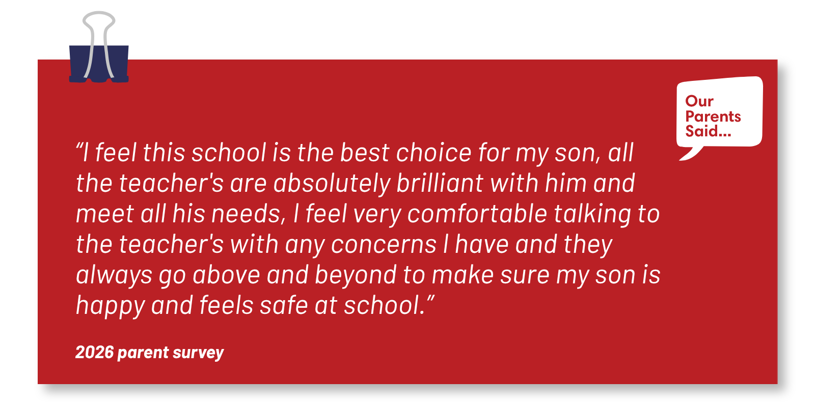 “I feel this school is the best choice for my son, all the teacher's are absolutely brilliant with him and meet all his needs, I feel very comfortable talking to the teacher's with any concerns I have and they always go above and beyond to make sure my son is happy and feels safe at school.” 2026 Parent Survey Quote